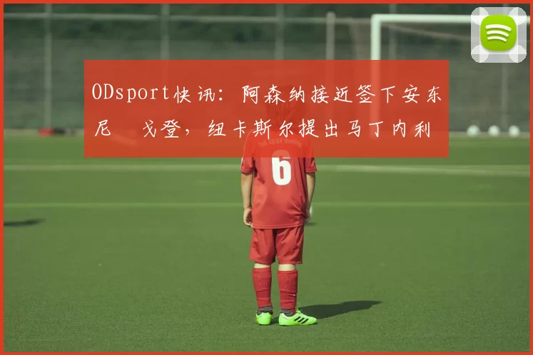 ODsport快讯:阿森纳接近签下安东尼・戈登,纽卡斯尔提出马丁内利交换条件_交易_球员_谈判