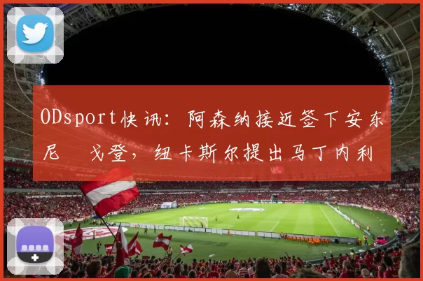 ODsport快讯：阿森纳接近签下安东尼・戈登，纽卡斯尔提出马丁内利交换条件_交易_球员_谈判