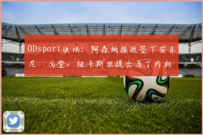 ODsport快讯：阿森纳接近签下安东尼・戈登，纽卡斯尔提出马丁内利交换条件_交易_球员_谈判