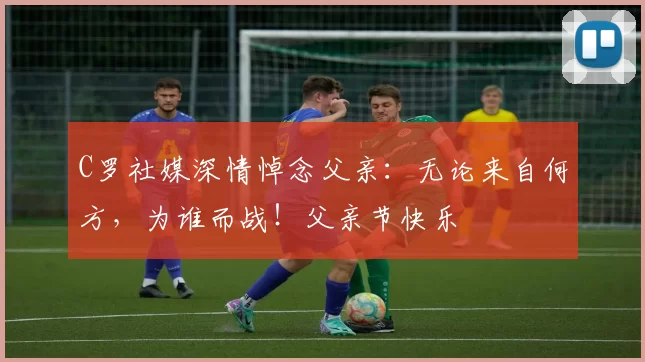 C罗社媒深情悼念父亲：无论来自何方，为谁而战！父亲节快乐️