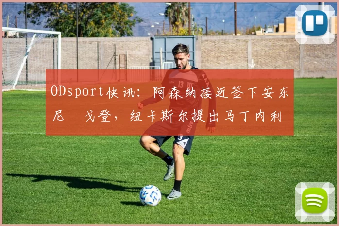 ODsport快讯：阿森纳接近签下安东尼・戈登，纽卡斯尔提出马丁内利交换条件_交易_球员_谈判