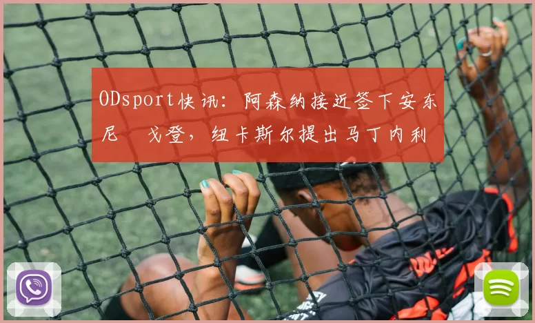ODsport快讯:阿森纳接近签下安东尼・戈登,纽卡斯尔提出马丁内利交换条件_交易_球员_谈判