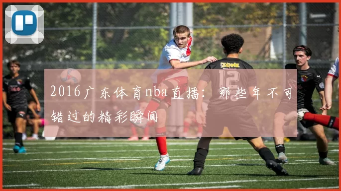 2016广东体育nba直播：那些年不可错过的精彩瞬间