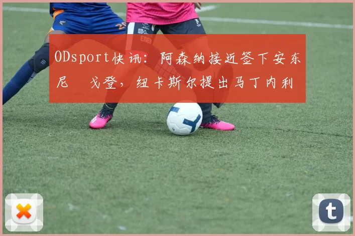 ODsport快讯:阿森纳接近签下安东尼・戈登,纽卡斯尔提出马丁内利交换条件_交易_球员_谈判
