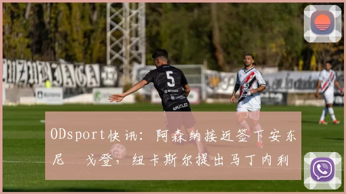 ODsport快讯：阿森纳接近签下安东尼・戈登，纽卡斯尔提出马丁内利交换条件_交易_球员_谈判