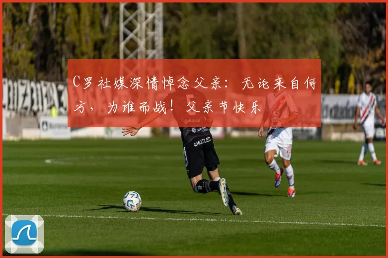 C罗社媒深情悼念父亲:无论来自何方,为谁而战!父亲节快乐️