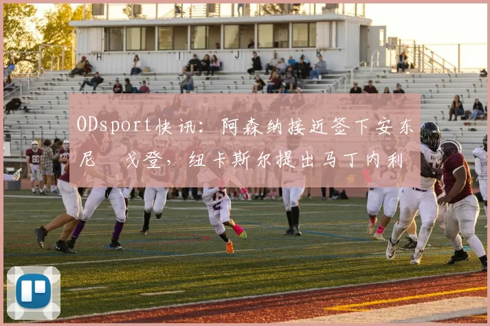 ODsport快讯:阿森纳接近签下安东尼・戈登,纽卡斯尔提出马丁内利交换条件_交易_球员_谈判