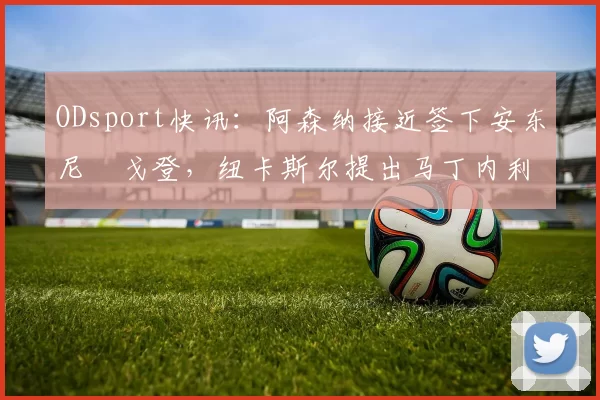 ODsport快讯:阿森纳接近签下安东尼・戈登,纽卡斯尔提出马丁内利交换条件_交易_球员_谈判