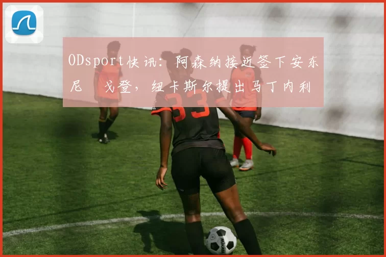 ODsport快讯：阿森纳接近签下安东尼・戈登，纽卡斯尔提出马丁内利交换条件_交易_球员_谈判