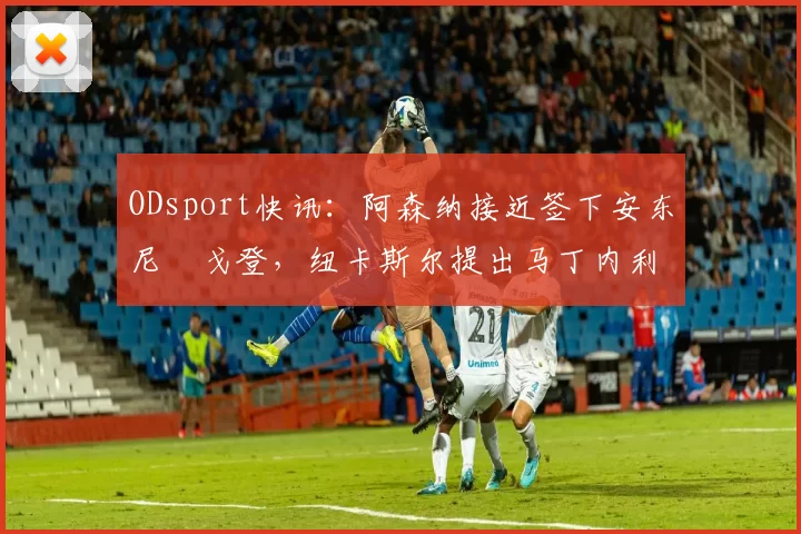 ODsport快讯:阿森纳接近签下安东尼・戈登,纽卡斯尔提出马丁内利交换条件_交易_球员_谈判