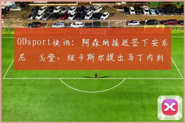 ODsport快讯:阿森纳接近签下安东尼・戈登,纽卡斯尔提出马丁内利交换条件_交易_球员_谈判