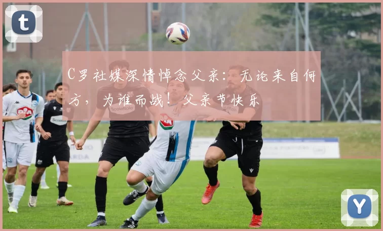 C罗社媒深情悼念父亲：无论来自何方，为谁而战！父亲节快乐️