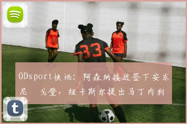 ODsport快讯:阿森纳接近签下安东尼・戈登,纽卡斯尔提出马丁内利交换条件_交易_球员_谈判
