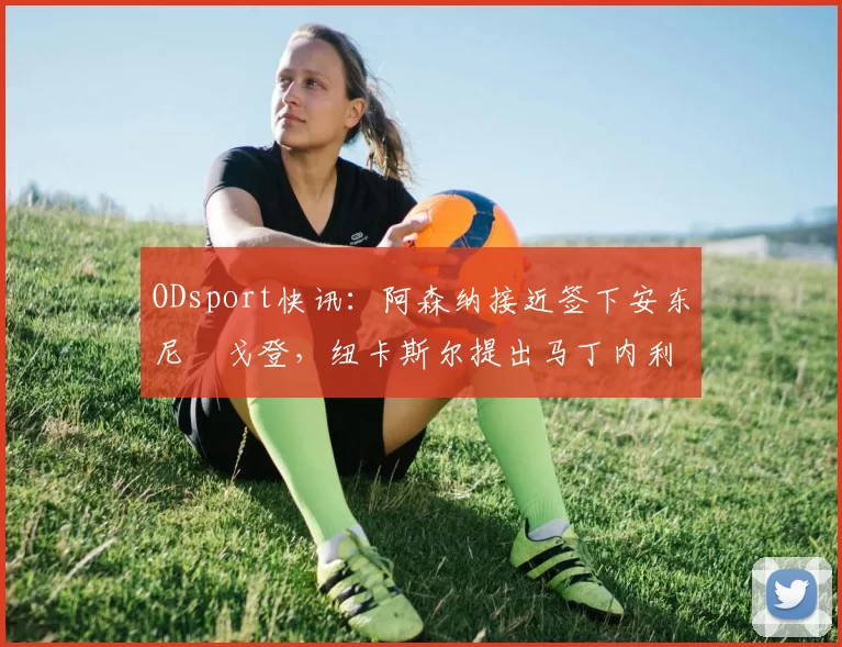 ODsport快讯:阿森纳接近签下安东尼・戈登,纽卡斯尔提出马丁内利交换条件_交易_球员_谈判