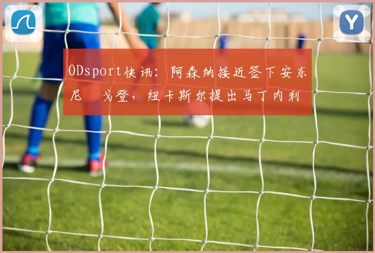 ODsport快讯:阿森纳接近签下安东尼・戈登,纽卡斯尔提出马丁内利交换条件_交易_球员_谈判