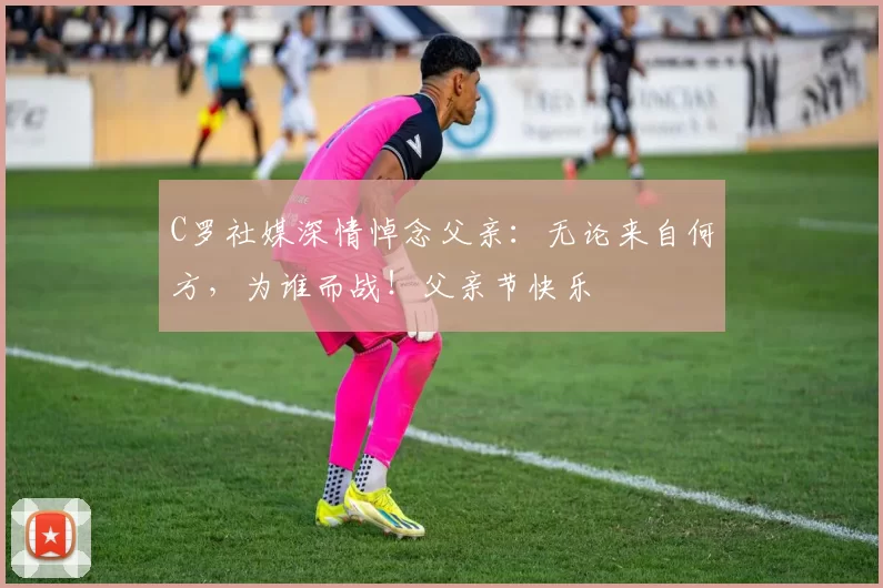 C罗社媒深情悼念父亲：无论来自何方，为谁而战！父亲节快乐️