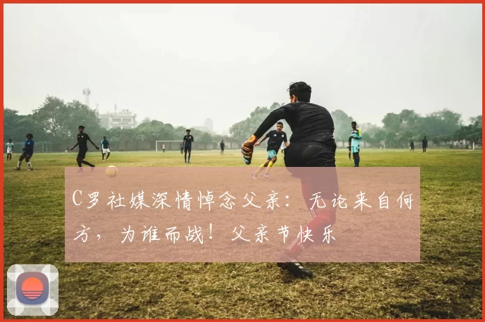 C罗社媒深情悼念父亲：无论来自何方，为谁而战！父亲节快乐️