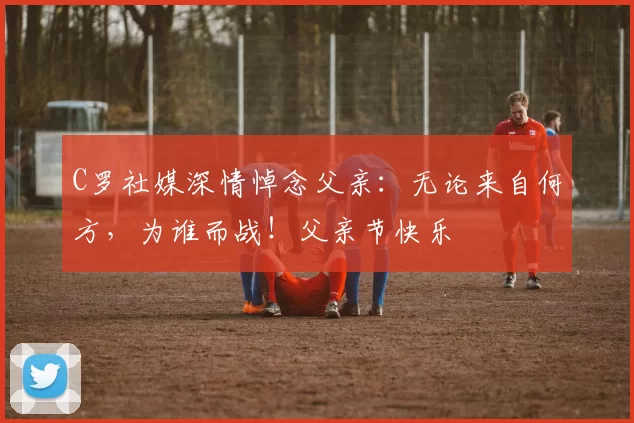 C罗社媒深情悼念父亲:无论来自何方,为谁而战!父亲节快乐️