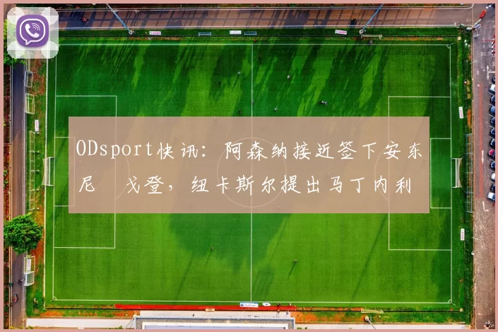 ODsport快讯：阿森纳接近签下安东尼・戈登，纽卡斯尔提出马丁内利交换条件_交易_球员_谈判