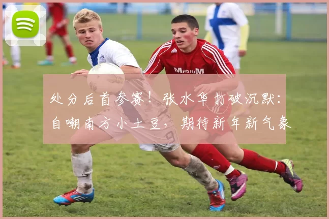 处分后首参赛！张水华打破沉默：自嘲南方小土豆，期待新年新气象