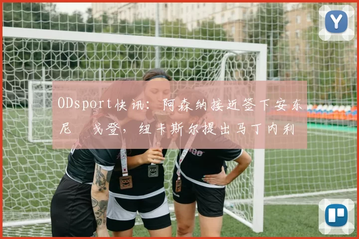 ODsport快讯：阿森纳接近签下安东尼・戈登，纽卡斯尔提出马丁内利交换条件_交易_球员_谈判