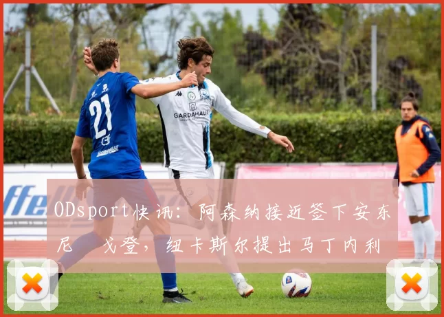 ODsport快讯:阿森纳接近签下安东尼・戈登,纽卡斯尔提出马丁内利交换条件_交易_球员_谈判