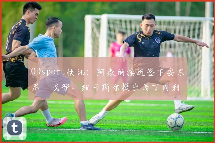 ODsport快讯：阿森纳接近签下安东尼・戈登，纽卡斯尔提出马丁内利交换条件_交易_球员_谈判