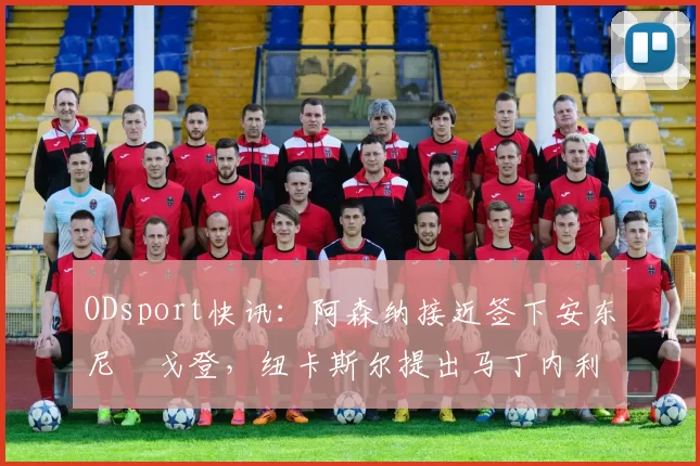 ODsport快讯：阿森纳接近签下安东尼・戈登，纽卡斯尔提出马丁内利交换条件_交易_球员_谈判