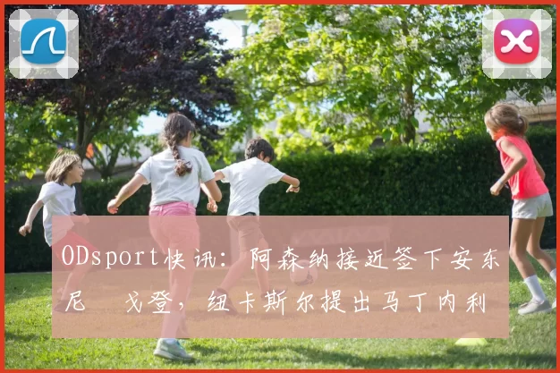 ODsport快讯：阿森纳接近签下安东尼・戈登，纽卡斯尔提出马丁内利交换条件_交易_球员_谈判
