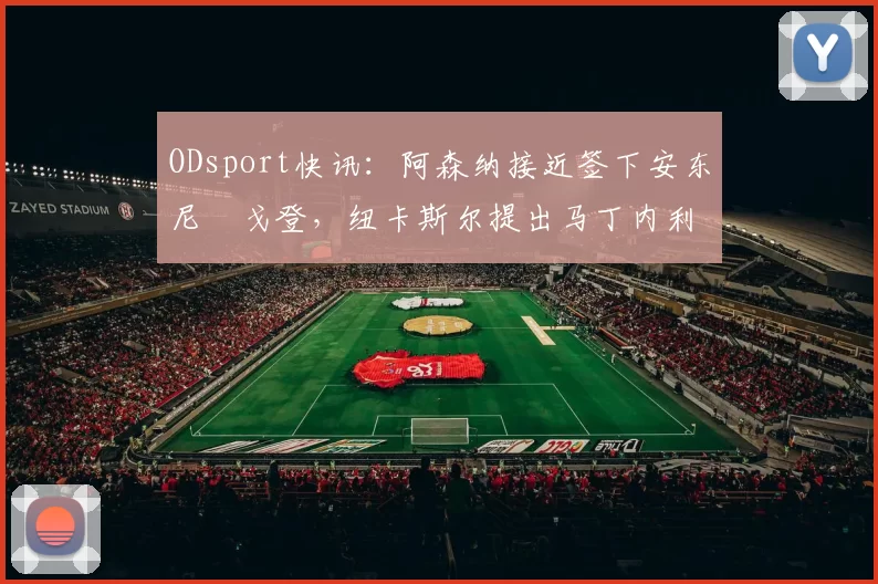 ODsport快讯：阿森纳接近签下安东尼・戈登，纽卡斯尔提出马丁内利交换条件_交易_球员_谈判