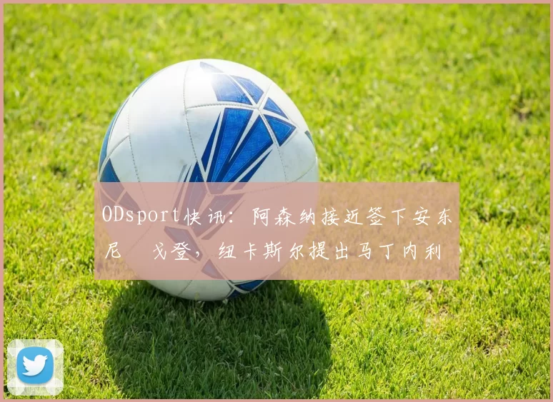 ODsport快讯:阿森纳接近签下安东尼・戈登,纽卡斯尔提出马丁内利交换条件_交易_球员_谈判