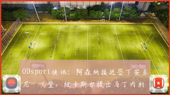 ODsport快讯：阿森纳接近签下安东尼・戈登，纽卡斯尔提出马丁内利交换条件_交易_球员_谈判