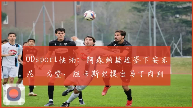 ODsport快讯：阿森纳接近签下安东尼・戈登，纽卡斯尔提出马丁内利交换条件_交易_球员_谈判