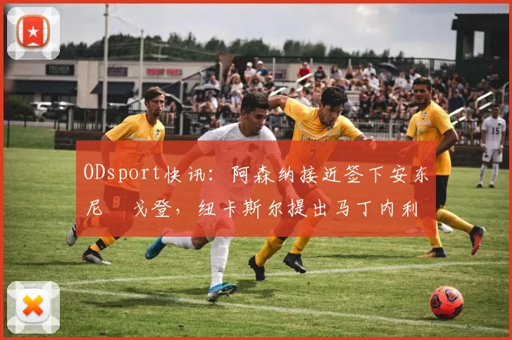 ODsport快讯:阿森纳接近签下安东尼・戈登,纽卡斯尔提出马丁内利交换条件_交易_球员_谈判