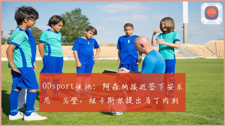 ODsport快讯:阿森纳接近签下安东尼・戈登,纽卡斯尔提出马丁内利交换条件_交易_球员_谈判
