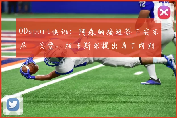 ODsport快讯：阿森纳接近签下安东尼・戈登，纽卡斯尔提出马丁内利交换条件_交易_球员_谈判