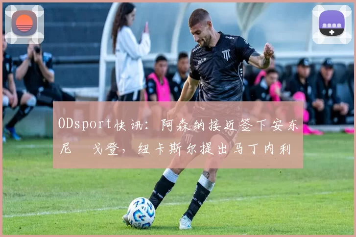ODsport快讯:阿森纳接近签下安东尼・戈登,纽卡斯尔提出马丁内利交换条件_交易_球员_谈判