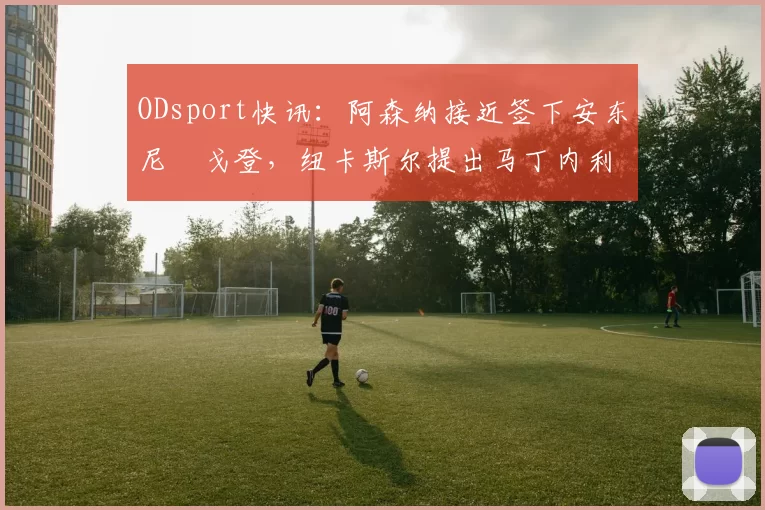 ODsport快讯:阿森纳接近签下安东尼・戈登,纽卡斯尔提出马丁内利交换条件_交易_球员_谈判