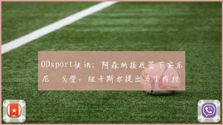 ODsport快讯:阿森纳接近签下安东尼・戈登,纽卡斯尔提出马丁内利交换条件_交易_球员_谈判