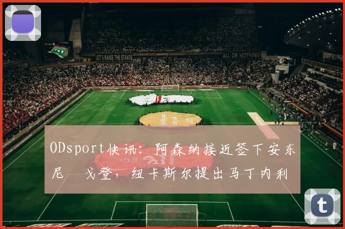 ODsport快讯：阿森纳接近签下安东尼・戈登，纽卡斯尔提出马丁内利交换条件_交易_球员_谈判
