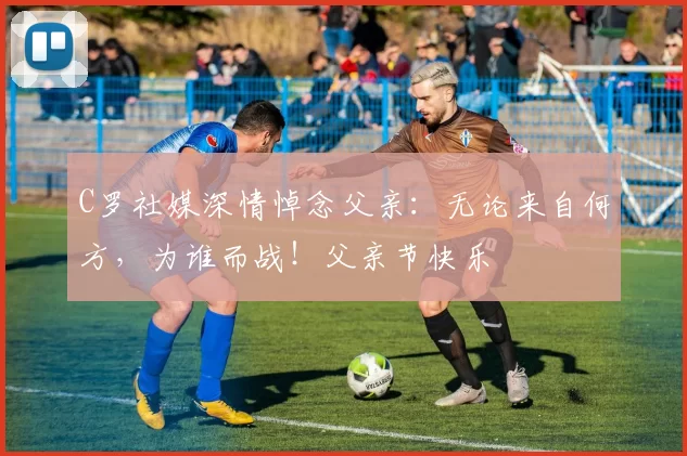 C罗社媒深情悼念父亲：无论来自何方，为谁而战！父亲节快乐️