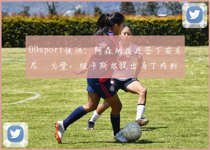 ODsport快讯：阿森纳接近签下安东尼・戈登，纽卡斯尔提出马丁内利交换条件_交易_球员_谈判