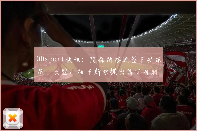 ODsport快讯：阿森纳接近签下安东尼・戈登，纽卡斯尔提出马丁内利交换条件_交易_球员_谈判