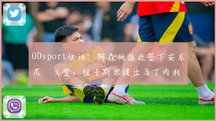 ODsport快讯：阿森纳接近签下安东尼・戈登，纽卡斯尔提出马丁内利交换条件_交易_球员_谈判