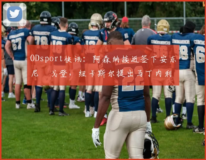 ODsport快讯:阿森纳接近签下安东尼・戈登,纽卡斯尔提出马丁内利交换条件_交易_球员_谈判