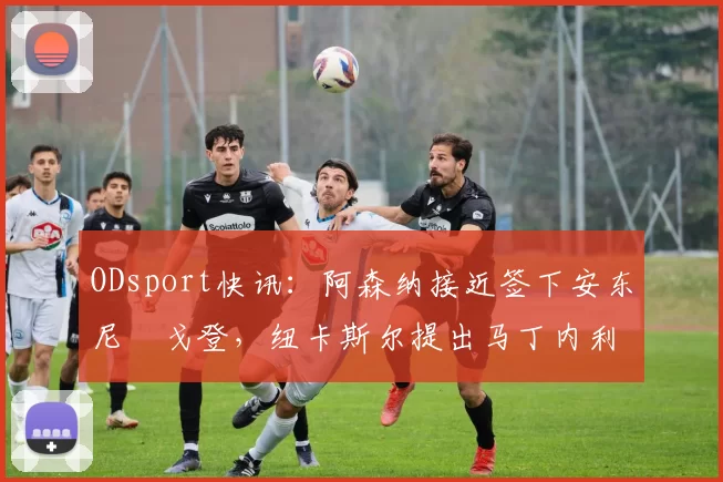 ODsport快讯：阿森纳接近签下安东尼・戈登，纽卡斯尔提出马丁内利交换条件_交易_球员_谈判