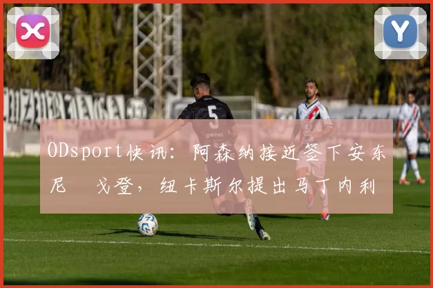 ODsport快讯：阿森纳接近签下安东尼・戈登，纽卡斯尔提出马丁内利交换条件_交易_球员_谈判