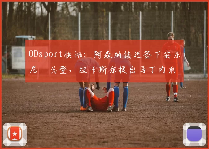 ODsport快讯：阿森纳接近签下安东尼・戈登，纽卡斯尔提出马丁内利交换条件_交易_球员_谈判