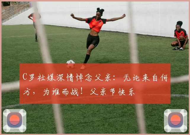 C罗社媒深情悼念父亲:无论来自何方,为谁而战!父亲节快乐️