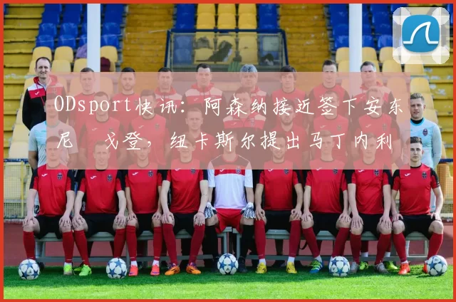 ODsport快讯：阿森纳接近签下安东尼・戈登，纽卡斯尔提出马丁内利交换条件_交易_球员_谈判